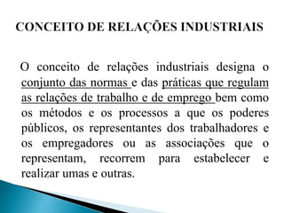 O conceito de relações industriais designa o
conjunto das normas e das práticas que regulam
as relações de trabalho e de emprego bem como
os métodos e os processos a que os poderes
públicos, os representantes dos trabalhadores e
os empregadores ou as associações que o
representam, recorrem para estabelecer e
realizar umas e outras.
 
