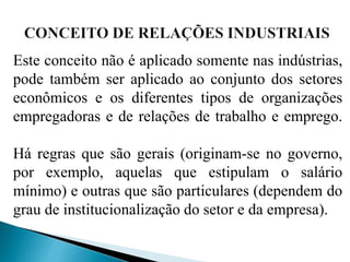 Este conceito não é aplicado somente nas indústrias,
pode também ser aplicado ao conjunto dos setores
econômicos e os diferentes tipos de organizações
empregadoras e de relações de trabalho e emprego.
Há regras que são gerais (originam-se no governo,
por exemplo, aquelas que estipulam o salário
mínimo) e outras que são particulares (dependem do
grau de institucionalização do setor e da empresa).
 