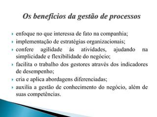  enfoque no que interessa de fato na companhia;
 implementação de estratégias organizacionais;
 confere agilidade às atividades, ajudando na
simplicidade e flexibilidade do negócio;
 facilita o trabalho dos gestores através dos indicadores
de desempenho;
 cria e aplica abordagens diferenciadas;
 auxilia a gestão de conhecimento do negócio, além de
suas competências.
 