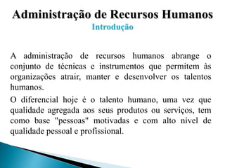 Administração de Recursos Humanos
Introdução
A administração de recursos humanos abrange o
conjunto de técnicas e instrumentos que permitem às
organizações atrair, manter e desenvolver os talentos
humanos.
O diferencial hoje é o talento humano, uma vez que
qualidade agregada aos seus produtos ou serviços, tem
como base "pessoas" motivadas e com alto nível de
qualidade pessoal e profissional.
 