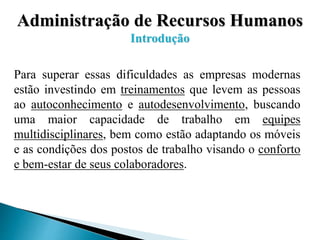 Administração de Recursos Humanos
Introdução
Para superar essas dificuldades as empresas modernas
estão investindo em treinamentos que levem as pessoas
ao autoconhecimento e autodesenvolvimento, buscando
uma maior capacidade de trabalho em equipes
multidisciplinares, bem como estão adaptando os móveis
e as condições dos postos de trabalho visando o conforto
e bem-estar de seus colaboradores.
 