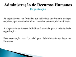 Administração de Recursos Humanos
Organização
As organizações são formadas por indivíduos que buscam alcançar
objetivos, que em ação individual isolada não conseguiriam alcançar.
A cooperação entre esses indivíduos é essencial para a existência da
organização.
Essa cooperação será “puxada” pela Administração de Recursos
Humanos.
 