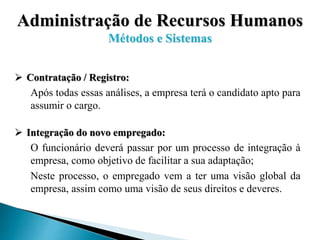 Administração de Recursos Humanos
Métodos e Sistemas
 Contratação / Registro:
Após todas essas análises, a empresa terá o candidato apto para
assumir o cargo.
 Integração do novo empregado:
O funcionário deverá passar por um processo de integração à
empresa, como objetivo de facilitar a sua adaptação;
Neste processo, o empregado vem a ter uma visão global da
empresa, assim como uma visão de seus direitos e deveres.
 