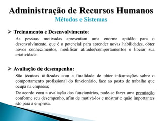 Administração de Recursos Humanos
Métodos e Sistemas
 Treinamento e Desenvolvimento:
As pessoas motivadas apresentam uma enorme aptidão para o
desenvolvimento, que é o potencial para aprender novas habilidades, obter
novos conhecimentos, modificar atitudes/comportamentos e liberar sua
criatividade.
 Avaliação de desempenho:
São técnicas utilizadas com a finalidade de obter informações sobre o
comportamento profissional do funcionário, face ao posto de trabalho que
ocupa na empresa;
De acordo com a avaliação dos funcionários, pode-se fazer uma premiação
conforme seu desempenho, afim de motivá-los e mostrar o quão importantes
são para a empresa.
 