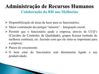 Administração de Recursos Humanos
Colaboração do RH nas Melhorias
 Disponibilização de áreas de lazer para os funcionários;
 Maior contratação da (antiga) “minoria” – Integração social;
 Permitir que o funcionário ajude a empresa, através de CCQ’s
(Círculos de Controles de Qualidade), grupos Kaizen (método de
melhoria contínua), etc. fazendo com que ele sinta-se importante para
a empresa;
 Planos de crescimento.
 O bem estar do funcionário está diretamente ligado a sua
produtividade.
 