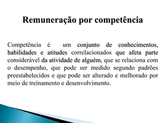 Remuneração por competência
Competência é um conjunto de conhecimentos,
habilidades e atitudes correlacionados que afeta parte
considerável da atividade de alguém, que se relaciona com
o desempenho, que pode ser medido segundo padrões
preestabelecidos e que pode ser alterado e melhorado por
meio de treinamento e desenvolvimento.
 