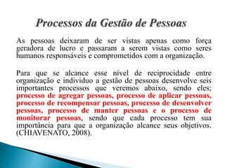 As pessoas deixaram de ser vistas apenas como força
geradora de lucro e passaram a serem vistas como seres
humanos responsáveis e comprometidos com a organização.
Para que se alcance esse nível de reciprocidade entre
organização e individuo a gestão de pessoas desenvolve seis
importantes processos que veremos abaixo, sendo eles;
processo de agregar pessoas, processo de aplicar pessoas,
processo de recompensar pessoas, processo de desenvolver
pessoas, processo de manter pessoas e o processo de
monitorar pessoas, sendo que cada processo tem sua
importância para que a organização alcance seus objetivos.
(CHIAVENATO, 2008).
 