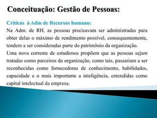 Conceituação: Gestão de Pessoas:
Críticas à Adm de Recursos humano:
Na Adm. de RH, as pessoas precisavam ser administradas para
obter delas o máximo de rendimento possível, consequentemente,
tendem a ser consideradas parte do patrimônio da organização.
Uma nova corrente de estudiosos propõem que as pessoas sejam
tratadas como parceiros da organização, como tais, passariam a ser
reconhecidas como fornecedoras de conhecimento, habilidades,
capacidade e o mais importante a inteligência, entendidas como
capital intelectual da empresa.
 