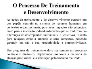 As ações de treinamento e de desenvolvimento ocupam um
dos papéis centrais no sistema de recursos humanos em
contextos organizacionais, pois seus impactos são essenciais
tanto para a interação indivíduo-trabalho que se traduzem em
diferenças de desempenhos individuais e coletivos, quanto
para relações entre a empresa e seus contextos, podendo
garantir, ou não a sua produtividade e competitividade.
Um programa de treinamento deve ser sempre um processo
contínuo e dinâmico, objetivando promover a melhoria da
atuação profissional e a satisfação pelo trabalho realizado.
 