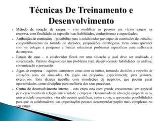  Método de rotação de cargos – visa modificar as pessoas em vários cargos na
empresa, com finalidade de expandir suas habilidades, conhecimento e capacidades.
 Atribuição de comissões – possibilita para o colaborador participar de comissões de trabalho,
compartilhamento da tomada de decisões, proposições estratégicas, bem como aprender
com os colegas a pesquisar e buscar solucionar problemas específicos para melhoraria
da empresa.
 Estudo de caso – o colaborador ficará em uma situação a qual deve ser analisada e
solucionada. Permite diagnosticar um problema real, desenvolvendo habilidades de análise,
comunicação e persuasão.
 Jogos de empresa – equipes competem umas com as outras, tomando decisões a respeito de
situações reais ou simuladas. Os jogos são propostos, especialmente, para gestores,
executivos. Esta técnica trabalha com simulações de negócios, que podem gerar
oportunidades, como disciplina para melhoria dos seus processos.
 Centro de desenvolvimento interno – esta etapa está com grande crescimento, em especial
pelo crescimento da relação universidade e empresa. Denominada de educação corporativa ou
universidade corporativa, visa não apenas qualificar, assim como, a apresentar possibilidades
para que os colaboradores das organizações possam desempenhar papéis mais complexos no
seu cargo.
 
