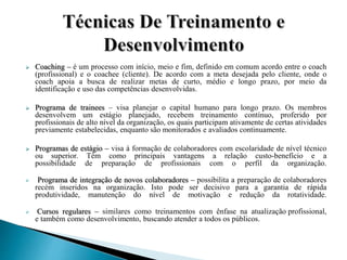  Coaching – é um processo com início, meio e fim, definido em comum acordo entre o coach
(profissional) e o coachee (cliente). De acordo com a meta desejada pelo cliente, onde o
coach apoia a busca de realizar metas de curto, médio e longo prazo, por meio da
identificação e uso das competências desenvolvidas.
 Programa de trainees – visa planejar o capital humano para longo prazo. Os membros
desenvolvem um estágio planejado, recebem treinamento contínuo, proferido por
profissionais de alto nível da organização, os quais participam ativamente de certas atividades
previamente estabelecidas, enquanto são monitorados e avaliados continuamente.
 Programas de estágio – visa à formação de colaboradores com escolaridade de nível técnico
ou superior. Têm como principais vantagens a relação custo-benefício e a
possibilidade de preparação de profissionais com o perfil da organização.
 Programa de integração de novos colaboradores – possibilita a preparação de colaboradores
recém inseridos na organização. Isto pode ser decisivo para a garantia de rápida
produtividade, manutenção do nível de motivação e redução da rotatividade.
 Cursos regulares – similares como treinamentos com ênfase na atualização profissional,
e também como desenvolvimento, buscando atender a todos os públicos.
 