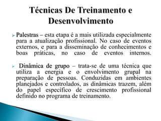 Palestras – esta etapa é a mais utilizada especialmente
para a atualização profissional. No caso de eventos
externos, e para a disseminação de conhecimentos e
boas práticas, no caso de eventos internos.
 Dinâmica de grupo – trata-se de uma técnica que
utiliza a energia e o envolvimento grupal na
preparação de pessoas. Conduzidas em ambientes
planejados e controlados, as dinâmicas trazem, além
do papel específico de crescimento profissional
definido no programa de treinamento.
 