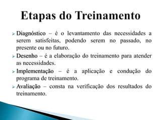  Diagnóstico – é o levantamento das necessidades a
serem satisfeitas, podendo serem no passado, no
presente ou no futuro.
 Desenho – é a elaboração do treinamento para atender
as necessidades.
 Implementação – é a aplicação e condução do
programa de treinamento.
 Avaliação – consta na verificação dos resultados do
treinamento.
 
