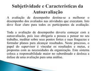 A avaliação de desempenho destina-se a melhorar o
desempenho dos avaliados nas atividades que executam. Isto
deve ficar claro para todos os participantes da avaliação.
Toda a avaliação de desempenho deveria começar com a
autoavaliacão, pois isso obrigaria a pessoa a pensar no seu
trabalho, meditar sobre seus pontos fortes e suas fraquezas e
formular planos para alcançar resultados. Neste processo, o
papel do supervisor é vincular os resultados e metas, e
propostas com as necessidades da organização. Este sistema
coloca a responsabilidade maior no subordinado e desloca a
ênfase de uma avaliação para uma análise.
 