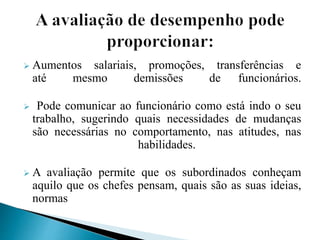 Aumentos salariais, promoções, transferências e
até mesmo demissões de funcionários.
 Pode comunicar ao funcionário como está indo o seu
trabalho, sugerindo quais necessidades de mudanças
são necessárias no comportamento, nas atitudes, nas
habilidades.
 A avaliação permite que os subordinados conheçam
aquilo que os chefes pensam, quais são as suas ideias,
normas
 