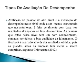  Avaliação do pessoal de alto nível – a avaliação de
desempenho neste nível tende a ser menos estruturada
que nos anteriores, é feita geralmente com base nos
resultados alcançados no final do exercício. As pessoas
que estão nesse nível têm um bom conhecimento,
contatos periódicos e boa qualidade de julgamento. O
feedback é avaliado através dos resultados obtidos, pois
as grandes áreas da empresa têm metas a serem
cumpridas, segundo Chiavenato (2012).
 