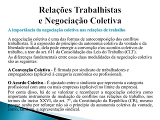 A importância da negociação coletiva nas relações de trabalho
A negociação coletiva é uma das formas de autocomposição dos conflitos
trabalhistas. É a expressão do princípio da autonomia coletiva da vontade e da
liberdade sindical, dela pode emergir a convenção e/ou acordos coletivos de
trabalho, a teor do art. 611 da Consolidação das Leis do Trabalho (CLT).
As diferenças fundamentais entre essas duas modalidades da negociação coletiva
são as seguintes:
A Convenção Coletiva - É firmada por sindicato de trabalhadores e
empregadores (aplicável à categoria econômica ou profissional).
O Acordo Coletivo - É ajustado entre o sindicato que representa a categoria
profissional com uma ou mais empresas (aplicável no limite da empresa).
Por conta disso, há de se valorizar e reconhecer a negociação coletiva como
importante instrumento de mediação de conflitos nas relações de trabalho, nos
termos do inciso XXVI, do art. 7°, da Constituição da República (CR), mesmo
porque acaba por reforçar não só o princípio da autonomia coletiva da vontade,
como, também, a representação sindical.
 