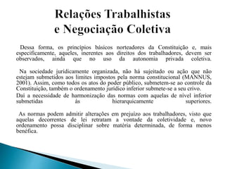 Dessa forma, os princípios básicos norteadores da Constituição e, mais
especificamente, aqueles, inerentes aos direitos dos trabalhadores, devem ser
observados, ainda que no uso da autonomia privada coletiva.
Na sociedade juridicamente organizada, não há sujeitado ou ação que não
estejam submetidos aos limites impostos pela norma constitucional (MANNUS,
2001). Assim, como todos os atos do poder público, submetem-se ao controle da
Constituição, também o ordenamento jurídico inferior submete-se a seu crivo.
Daí a necessidade de harmonização das normas com aquelas de nível inferior
submetidas às hierarquicamente superiores.
As normas podem admitir alterações em prejuízo aos trabalhadores, visto que
aquelas decorrentes de lei retratam a vontade da coletividade e, novo
ordenamento possa disciplinar sobre matéria determinada, de forma menos
benéfica.
 
