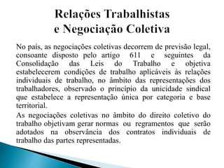 No país, as negociações coletivas decorrem de previsão legal,
consoante disposto pelo artigo 611 e seguintes da
Consolidação das Leis do Trabalho e objetiva
estabelecerem condições de trabalho aplicáveis às relações
individuais de trabalho, no âmbito das representações dos
trabalhadores, observado o princípio da unicidade sindical
que estabelece a representação única por categoria e base
territorial.
As negociações coletivas no âmbito do direito coletivo do
trabalho objetivam gerar normas ou regramentos que serão
adotados na observância dos contratos individuais de
trabalho das partes representadas.
 