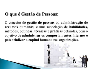 O que é Gestão de Pessoas:
O conceito de gestão de pessoas ou administração de
recursos humanos, é uma associação de habilidades,
métodos, políticas, técnicas e práticas definidas, com o
objetivo de administrar os comportamentos internos e
potencializar o capital humano nas organizações.
 