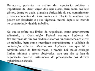 Destaca-se, portanto, na análise da negociação coletiva, a
importância de identificação dos seus atores, bem como dos seus
efeitos, dentre os quais, a análise obrigatória do seu cumprimento,
o estabelecimentos de seus limites em relação às matérias que
podem ser abordadas e a sua vigência, mesmo depois de inserida
no contrato individual de trabalho.
No que se refere aos limites da negociação, como anteriormente
salientado, a Constituição Federal consagra hipóteses de
flexibilização de direitos mediante acordos ou convenções coletivas
de trabalho, bem como reconhece expressamente a validade da
contratação coletiva. Mesmo nas hipóteses em que há a
admissibilidade da flexibilização, a própria Lei Maior consagra
limites mínimos a serem observados, para que não se faça da
negociação coletiva instrumento de precarização dos direitos
trabalhistas e sociais.
 