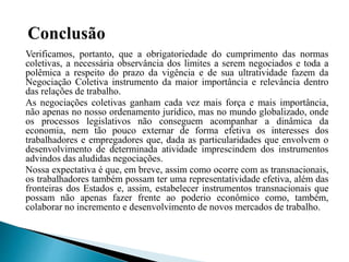 Verificamos, portanto, que a obrigatoriedade do cumprimento das normas
coletivas, a necessária observância dos limites a serem negociados e toda a
polêmica a respeito do prazo da vigência e de sua ultratividade fazem da
Negociação Coletiva instrumento da maior importância e relevância dentro
das relações de trabalho.
As negociações coletivas ganham cada vez mais força e mais importância,
não apenas no nosso ordenamento jurídico, mas no mundo globalizado, onde
os processos legislativos não conseguem acompanhar a dinâmica da
economia, nem tão pouco externar de forma efetiva os interesses dos
trabalhadores e empregadores que, dada as particularidades que envolvem o
desenvolvimento de determinada atividade imprescindem dos instrumentos
advindos das aludidas negociações.
Nossa expectativa é que, em breve, assim como ocorre com as transnacionais,
os trabalhadores também possam ter uma representatividade efetiva, além das
fronteiras dos Estados e, assim, estabelecer instrumentos transnacionais que
possam não apenas fazer frente ao poderio econômico como, também,
colaborar no incremento e desenvolvimento de novos mercados de trabalho.
 