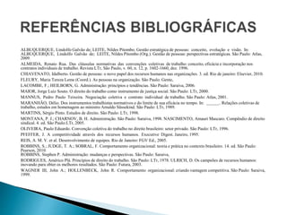 ALBUQUERQUE, Lindolfo Galvão de; LEITE, Nildes Pitombo. Gestão estratégica de pessoas: conceito, evolução e visão. In:
ALBUQUERQUE, Lindolfo Galvão de; LEITE, Nildes Pitombo (Org.). Gestão de pessoas: perspectivas estratégicas. São Paulo: Atlas,
2009.
ALMEIDA, Renato Rua. Das cláusulas normativas das convenções coletivas de trabalho: conceito, eficácia e incorporação nos
contratos individuais de trabalho. Revista LTr, São Paulo, v. 60, n. 12, p. 1602-1660, dez. 1996.
CHIAVENATO, Idalberto. Gestão de pessoas: o novo papel dos recursos humanos nas organizações. 3. ed. Rio de janeiro: Elsevier, 2010.
FLEURY, Maria Tereza Leme (Coord.). As pessoas na organização. São Paulo: Gente,
LACOMBE, F.; HEILBORN, G. Administração: princípios e tendências. São Paulo: Saraiva, 2006.
MAIOR, Jorge Luiz Souto. O direito do trabalho como instrumento de justiça social. São Paulo: LTr, 2000.
MANNUS, Pedro Paulo Teixeira. Negociação coletiva e contrato individual de trabalho. São Paulo: Atlas, 2001.
MARANHÃO, Délio. Dos instrumentos trabalhistas normativos e do limite de sua eficácia no tempo. In: . Relações coletivas de
trabalho, estudos em homenagem ao ministro Arnaldo Süssekind. São Paulo: LTr, 1989.
MARTINS, Sérgio Pinto. Estudos de direito. São Paulo: LTr, 1998.
MONTANA, P. J.; CHARNOV, B. H. Administração. São Paulo: Saraiva, 1998. NASCIMENTO, Amauri Mascaro. Compêndio de direito
sindical. 4. ed. São Paulo:LTr, 2005.
OLIVEIRA, Paulo Eduardo. Convenção coletiva do trabalho no direito brasileiro: setor privado. São Paulo: LTr, 1996.
PFEFFER, J. A competitividade através dos recursos humanos. Executive Digest. Janeiro, 1995.
REIS, A. M. V. et al. Desenvolvimento de equipes. Rio de Janeiro: FGV Ed., 2005.
ROBBINS, S.; JUDGE, T. A.; SOBRAL, F. Comportamento organizacional: teoria e prática no contexto brasileiro. 14. ed. São Paulo:
Pearson, 2010.
ROBBINS, Stephen P. Administração: mudanças e perspectivas. São Paulo: Saraiva,
RODRIGUES, Américo Plá. Princípios de direito do trabalho. São Paulo: LTr, 1978. ULRICH, D. Os campeões de recursos humanos:
inovando para obter os melhores resultados. São Paulo: Futura, 2003.
WAGNER III, John A.; HOLLENBECK, John R. Comportamento organizacional: criando vantagem competitiva. São Paulo: Saraiva,
1999.
 