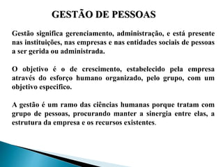 GESTÃO DE PESSOAS
Gestão significa gerenciamento, administração, e está presente
nas instituições, nas empresas e nas entidades sociais de pessoas
a ser gerida ou administrada.
O objetivo é o de crescimento, estabelecido pela empresa
através do esforço humano organizado, pelo grupo, com um
objetivo especifico.
A gestão é um ramo das ciências humanas porque tratam com
grupo de pessoas, procurando manter a sinergia entre elas, a
estrutura da empresa e os recursos existentes.
 