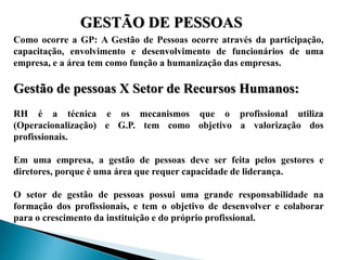 GESTÃO DE PESSOAS
Como ocorre a GP: A Gestão de Pessoas ocorre através da participação,
capacitação, envolvimento e desenvolvimento de funcionários de uma
empresa, e a área tem como função a humanização das empresas.
Gestão de pessoas X Setor de Recursos Humanos:
RH é a técnica e os mecanismos que o profissional utiliza
(Operacionalização) e G.P. tem como objetivo a valorização dos
profissionais.
Em uma empresa, a gestão de pessoas deve ser feita pelos gestores e
diretores, porque é uma área que requer capacidade de liderança.
O setor de gestão de pessoas possui uma grande responsabilidade na
formação dos profissionais, e tem o objetivo de desenvolver e colaborar
para o crescimento da instituição e do próprio profissional.
 