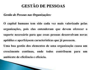 GESTÃO DE PESSOAS
Gestão de Pessoas nas Organizações:
O capital humano tem sido cada vez mais valorizado pelas
organizações, pois elas entenderam que devem oferecer o
suporte necessário para que essas pessoas desenvolvam novas
aptidões e aperfeiçoem características que já possuem.
Uma boa gestão dos elementos de uma organização causa um
crescimento contínuo, onde todos contribuem para um
ambiente de eficiência e eficácia.
 