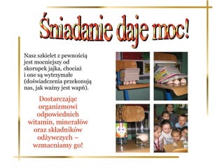 Nasz szkielet z pewnością
jest mocniejszy od
skorupek jajka, chociaż
i one są wytrzymałe
(doświadczenia przekonują
nas, jak ważny jest wapń).

     Dostarczając
    organizmowi
    odpowiednich
 witamin, minerałów
  oraz składników
    odżywczych –
  wzmacniamy go!
 