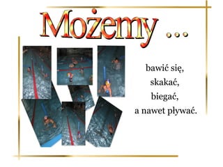 bawić się,
   skakać,
   biegać,
a nawet pływać.
 