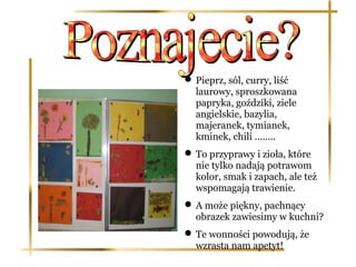  Pieprz, sól, curry, liść
  laurowy, sproszkowana
  papryka, goździki, ziele
  angielskie, bazylia,
  majeranek, tymianek,
  kminek, chili ........
 To przyprawy i zioła, które
  nie tylko nadają potrawom
  kolor, smak i zapach, ale też
  wspomagają trawienie.
 A może piękny, pachnący
  obrazek zawiesimy w kuchni?
 Te wonności powodują, że
  wzrasta nam apetyt!
 