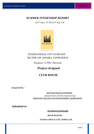 Page 1
SUMMER INTERNSHIP REPORT Sobha Ltd
SUMMER INTERNSHIP REPORT
(23TH June ’15 TO 21TH July’15)
INTERNATIONAL CITY GURGAON
SECTOR-109, DWARKA EXPRESSWAY
Gurgaon 122001, Haryana
Project Assigned
CLUB HOUSE
Compiled by –
DEEPAKSINGH AITHEMIA
(Departmentof CIVIL Engineering)
SHIVALIK COLLEGE OFENGINEERING,DEHRADUN
Submitted to-
DESMOND BARNARD
(ROAD MASTER)
INTERNATIONAL CITY, SOBHA LTD.
 