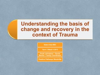 Understanding the basis of
change and recovery in the
context of Trauma
State-wide BBC
Term 3 Week 6 2015
Paula Johnstone – Social
Worker / Family Coordinator
Positive Pathways Woodville
 
