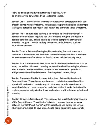 3
TacticalTraumaSelfCareTrainingTTSCT|
TTSCT is delivered in a two day training (Section1-4) or
as an intensive 5 day, small group leadershipcourse.
SectionOne – Illness within the body creates its own anxiety loops that can
present as PTSD-like symptoms. Most disease is preventable and with simple
strategies, personnel can regain their health and eliminate these symptoms.
SectionTwo – Mindfulness training is imperative as skill development to
decrease the effects of negative self talk, intrusive thoughts and regain a
positive sense of self. This is critical as the core symptoms of PTSD are
intrusive thoughts. Mental anxiety loops must be broken and positive
momentum created.
SectionThree – Recovery Strategies; Understanding Combat Stress as a
spectrum of behaviours, the phases of trauma recovery and what is required
for success recovery from trauma. Break trauma induced anxiety loops.
SectionFour – Operational stress is the result of operational realities such as
tempo as well as mistakes. Learning improved leadershipstrategies, discuss
joint operation realities and how to create more successful operations.
Mitigate operational level stressors. Break systemic anxiety loops.
SectionFive covers The Big 4; Anger, Addictions, Betrayal by Leadership,
Death and Loss. These issues are the most consistent across all conflicts
historicallyand do the most damage to personnel morale, emotional and
mental well-being. Learn strategies to defuse, redirect, make better health
choices, use schematics to dial down, understand and implement behavioural
change.
SectionSix covers Transitioning. This is one of the most challenging aspects
of the Combat Stress; Transitioning between phases of trauma recovery,
between the "fight" and "home", within operations and exiting the service
where personnel need to have strategies to make transitions successfully.
 