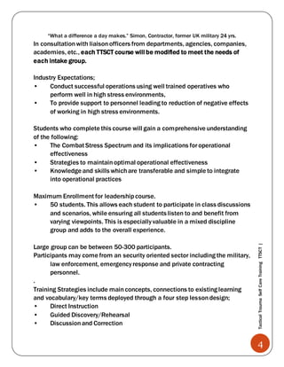 4
TacticalTraumaSelfCareTrainingTTSCT|
“What a difference a day makes.” Simon, Contractor, former UK military 24 yrs.
In consultationwith liaisonofficers from departments, agencies, companies,
academies, etc., each TTSCT course will be modified to meet the needs of
each intake group.
Industry Expectations;
• Conduct successful operations using well trained operatives who
perform well in high stress environments,
• To provide support to personnel leading to reduction of negative effects
of working in high stress environments.
Students who complete this course will gain a comprehensive understanding
of the following:
• The Combat Stress Spectrum and its implications foroperational
effectiveness
• Strategies to maintainoptimal operational effectiveness
• Knowledge and skills whichare transferable and simple to integrate
into operational practices
Maximum Enrollment for leadershipcourse.
• 50 students. This allows each student to participate in class discussions
and scenarios, while ensuring all students listen to and benefit from
varying viewpoints. This is especiallyvaluable in a mixed discipline
group and adds to the overall experience.
Large group can be between 50-300 participants.
Participants may come from an security oriented sector including the military,
law enforcement, emergencyresponse and private contracting
personnel.
.
Training Strategies include mainconcepts, connections to existing learning
and vocabulary/key terms deployed through a four step lessondesign;
• Direct Instruction
• Guided Discovery/Rehearsal
• Discussionand Correction
 