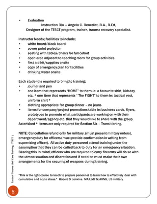 5
TacticalTraumaSelfCareTrainingTTSCT|
• Evaluation
Instruction Bio – Angela C. Benedict, B.A., B.Ed,
Designer of the TTSCT program, trainer, trauma recovery specialist.
Instructor Needs; facilities to include;
• white board/black board
• power point projector
• seating with tables/chairs for full cohort
• open area adjacent to teaching room for group activities
• first aid kit/supplies onsite
• copy of emergencyplan for facilities
• drinking water onsite
Each student is required to bring to training;
• journal and pen
• one item that represents “HOME” to them ie: a favourite shirt, kids toy
etc. * one item that represents “ The FIGHT” to them ie: tactical vest,
uniform shirt *
• clothing appropriate for group dinner – no jeans
• items for company/project promotions table ie: business cards, flyers,
prototypes to promote what participants are working on with their
department/agency etc. that they would like to share with the group.
Asterisked* items are only required for SectionSix – Transitioning.
NOTE: Cancellationrefund only for military, (must present militaryorders),
emergencyduty for officers (must provide confirmationin writing from
supervising officer). All active duty personnel attend training under the
assumptionthat they can be calledback to duty for an emergencysituation.
Bearing this in mind, officers who are required to carry firearms will do so with
the utmost caution and discretionand if need be must make their own
arrangements for the securing of weapons during training.
“This is the right course to teach to prepare personnel to learn how to effectively deal with
cumulative and acute stress." Robert D. Jenkins. MAJ, MI, NJARNG, US military
 