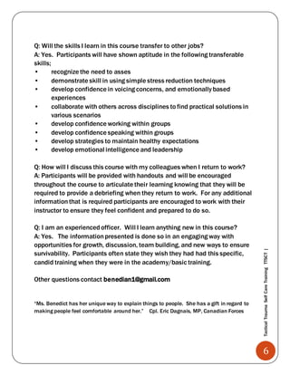 6
TacticalTraumaSelfCareTrainingTTSCT|
Q: Will the skills I learn in this course transfer to other jobs?
A: Yes. Participants will have shown aptitude in the following transferable
skills;
• recognize the need to asses
• demonstrate skill in using simple stress reduction techniques
• develop confidence in voicing concerns, and emotionallybased
experiences
• collaborate with others across disciplines to find practical solutions in
various scenarios
• develop confidence working within groups
• develop confidence speaking within groups
• develop strategies to maintain healthy expectations
• develop emotional intelligence and leadership
Q: How will I discuss this course with my colleagues when I return to work?
A: Participants will be provided with handouts and will be encouraged
throughout the course to articulate their learning knowing that they will be
required to provide a debriefing when they return to work. For any additional
informationthat is required participants are encouraged to work with their
instructor to ensure they feel confident and prepared to do so.
Q: I am an experiencedofficer. Will I learn anything new in this course?
A: Yes. The informationpresented is done so in an engaging way with
opportunities for growth, discussion, team building, and new ways to ensure
survivability. Participants often state they wish they had had this specific,
candid training when they were in the academy/basic training.
Other questions contact benedian1@gmail.com
“Ms. Benedict has her unique way to explain things to people. She has a gift in regard to
making people feel comfortable around her.” Cpl. Eric Dagnais, MP, Canadian Forces
 