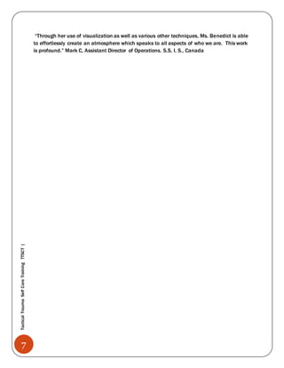 7
TacticalTraumaSelfCareTrainingTTSCT|
“Through her use of visualization as well as various other techniques, Ms. Benedict is able
to effortlessly create an atmosphere which speaks to all aspects of who we are. This work
is profound.” Mark C, Assistant Director of Operations. S.S. I. S., Canada
 