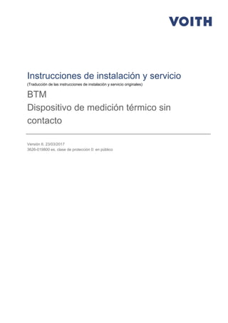 Instrucciones de instalación y servicio
(Traducción de las instrucciones de instalación y servicio originales)
BTM
Dispositivo de medición térmico sin
contacto
Versión 6, 23/03/2017
3626-019800 es, clase de protección 0: en público
 