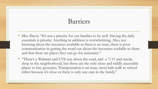 Barriers
• Mrs. Davis: “It’s not a priority for our families to be well. Having the daily
essentials is priority. Anything in addition is overwhelming. Also, not
knowing about the resources available to them is an issue, there is poor
communication in getting the word out about the resources available to them
and that there are places they can go for assistance.”
• “There’s a Walmart and CVS way down the road, and a 7/11 and smoke
shop in the neighborhood, but those are the only close and mildly accessible
places to buy groceries. Transportation is an issue, most kids walk to school
either because it’s close or there is only one care in the family.”
 