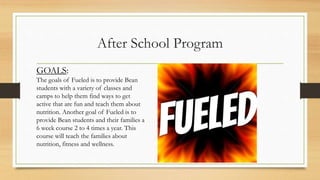 After School Program
GOALS:
The goals of Fueled is to provide Bean
students with a variety of classes and
camps to help them find ways to get
active that are fun and teach them about
nutrition. Another goal of Fueled is to
provide Bean students and their families a
6 week course 2 to 4 times a year. This
course will teach the families about
nutrition, fitness and wellness.
 
