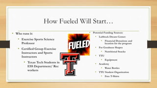 How Fueled Will Start…
• Who runs it:
• Exercise Sports Science
Professor
• Certified Group Exercise
Instructors and Sports
Instructors
• Texas Tech Students in
ESS Department/ Rec
workers
• Potential Funding Sources:
• Lubbock Dream Center:
• Financial Donations and
location for the program
• For Goodness Shapes
• Nutritional Snacks
• TTU
• Equipment
• Academy
• Water Bottles
• TTU Student Organization
• Free T-Shirts
 