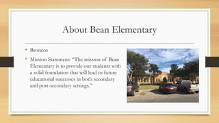 About Bean Elementary
• Broncos
• Mission Statement: “The mission of Bean
Elementary is to provide our students with
a solid foundation that will lead to future
educational successes in both secondary
and post-secondary settings.”
 