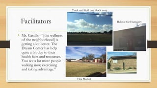 Facilitators
• Ms. Castillo- “[the wellness
of the neighborhood] is
getting a lot better. The
Dream Center has help
quite a bit due to their
health fairs and resources.
You see a lot more people
walking now, exercising
and taking advantage.”
Habitat for Humanity
Flea Market
Track and field one block away
 