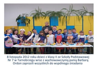 10



8 listopada 2012 roku dzieci z klasy II ze Szkoły Podstawowej
Nr 7 w Tarnobrzegu wraz z wychowawczynią panią Barbarą
      Ordon zaprosili wszystkich do wspólnego śniadania
 