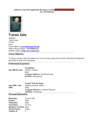 [Software Cum Web Application Developer working
                                     On .Net Platform] November 25, 2009




Varun Jain
Address:
Tehsil Camp
132103
India
Email Address: evarrunjain@gmail.com
Mobile Phone Number: +91.9254811227
Website Address: http://www.abaxis.net
Career Objective

To obtain a position that will enable me to use my strong organizational skills, educational background,
and ability to work well with people
Professional Experience

                      Coordinator
Sep 2009-Present:     AIESEC, Panipat
                      Other
                      Company Industry: Social/Internship
                      Job Role: Management


                      Trainee Web Developer
June 2009 - July      Parkhya Solutions, Indore
2009:                 Other
                      Company Industry: Computer/Software
                      Job Role: Technology
Personal Information

Birth Date:           30 June 1989
Gender:               Male
Nationality:          India
Visa Status:          No Visa
Residence Location:   India
Marital Status:       Single
Number of             0
 