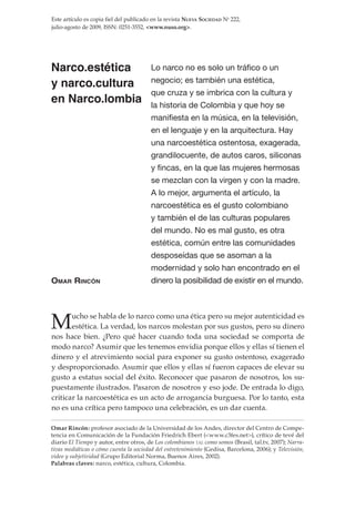 Este artículo es copia fiel del publicado en la revista Nueva Sociedad No 222,
julio-agosto de 2009, ISSN: 0251-3552, <www.nuso.org>.




Narco.estética                           Lo narco no es solo un tráfico o un

y narco.cultura                          negocio; es también una estética,
                                         que cruza y se imbrica con la cultura y
en Narco.lombia                          la historia de Colombia y que hoy se
                                         manifiesta en la música, en la televisión,
                                         en el lenguaje y en la arquitectura. Hay
                                         una narcoestética ostentosa, exagerada,
                                         grandilocuente, de autos caros, siliconas
                                         y fincas, en la que las mujeres hermosas
                                         se mezclan con la virgen y con la madre.
                                         A lo mejor, argumenta el artículo, la
                                         narcoestética es el gusto colombiano
                                         y también el de las culturas populares
                                         del mundo. No es mal gusto, es otra
                                         estética, común entre las comunidades
                                         desposeídas que se asoman a la
                                         modernidad y solo han encontrado en el
Omar rincón                              dinero la posibilidad de existir en el mundo.




M      ucho se habla de lo narco como una ética pero su mejor autenticidad es
       estética. La verdad, los narcos molestan por sus gustos, pero su dinero
nos hace bien. ¿Pero qué hacer cuando toda una sociedad se comporta de
modo narco? Asumir que les tenemos envidia porque ellos y ellas sí tienen el
dinero y el atrevimiento social para exponer su gusto ostentoso, exagerado
y desproporcionado. Asumir que ellos y ellas sí fueron capaces de elevar su
gusto a estatus social del éxito. Reconocer que pasaron de nosotros, los su-
puestamente ilustrados. Pasaron de nosotros y eso jode. De entrada lo digo,
criticar la narcoestética es un acto de arrogancia burguesa. Por lo tanto, esta
no es una crítica pero tampoco una celebración, es un dar cuenta.

Omar Rincón: profesor asociado de la Universidad de los Andes, director del Centro de Compe-
tencia en Comunicación de la Fundación Friedrich Ebert (<www.c3fes.net>), crítico de tevé del
diario El Tiempo y autor, entre otros, de Los colombianos tal como somos (Brasil, tal.tv, 2007); Narra-
tivas mediáticas o cómo cuenta la sociedad del entretenimiento (Gedisa, Barcelona, 2006); y Televisión,
video y subjetividad (Grupo Editorial Norma, Buenos Aires, 2002).
Palabras claves: narco, estética, cultura, Colombia.
 