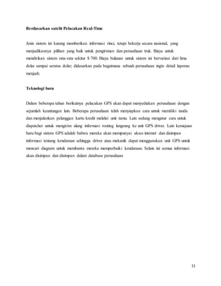 11
Berdasarkan satelit Pelacakan Real-Time
Jenis sistem ini kurang memberikan informasi rinci, tetapi bekerja secara nasional, yang
menjadikannya pilihan yang baik untuk pengiriman dan perusahaan truk. Biaya untuk
mendirikan sistem rata-rata sekitar $ 700. Biaya bulanan untuk sistem ini bervariasi dari lima
dolar sampai seratus dolar; didasarkan pada bagaimana sebuah perusahaan ingin detail laporan
menjadi.
Teknologi baru
Dalam beberapa tahun berikutnya pelacakan GPS akan dapat menyediakan perusahaan dengan
sejumlah keuntungan lain. Beberapa perusahaan telah menyiapkan cara untuk memiliki tanda
dan menjalankan pelanggan kartu kredit melalui unit tamu. Lain sedang mengatur cara untuk
dispatcher untuk mengirim ulang informasi routing langsung ke unit GPS driver. Lain kemajuan
baru bagi sistem GPS adalah bahwa mereka akan mempunyai akses internet dan disimpan
informasi tentang kendaraan sehingga driver atau mekanik dapat menggunakan unit GPS untuk
mencari diagram untuk membantu mereka memperbaiki kendaraan. Selain ini semua informasi
akan disimpan dan disimpan dalam database perusahaan
 